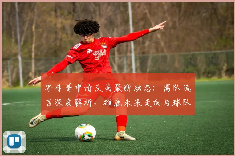 字母哥申请交易最新动态：离队流言深度解析，雄鹿未来走向与球队影响评估