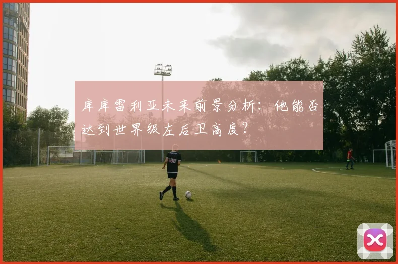 库库雷利亚未来前景分析：他能否达到世界级左后卫高度？