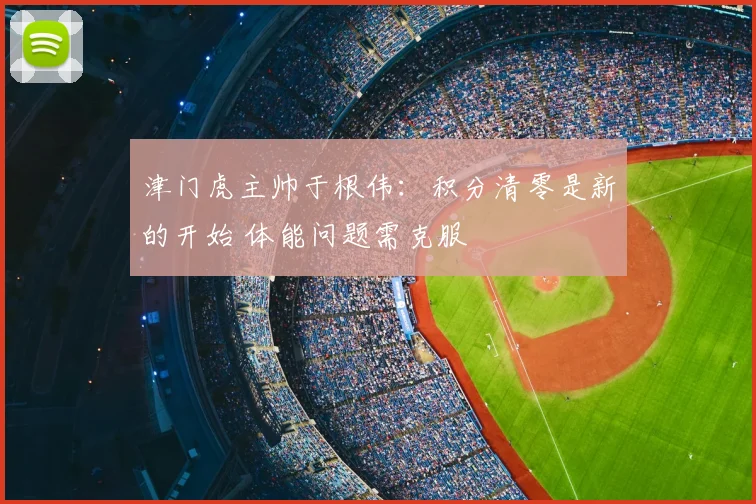津门虎主帅于根伟：积分清零是新的开始 体能问题需克服