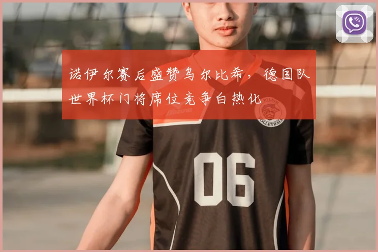 诺伊尔赛后盛赞乌尔比希，德国队世界杯门将席位竞争白热化