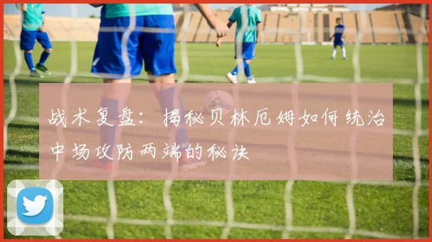 战术复盘：揭秘贝林厄姆如何统治中场攻防两端的秘诀