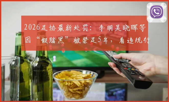 2026足协最新处罚：李明吴晓晖等因“假赌黑”被禁足5年，看违规行为如何界定与影响