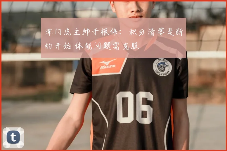 津门虎主帅于根伟:积分清零是新的开始 体能问题需克服