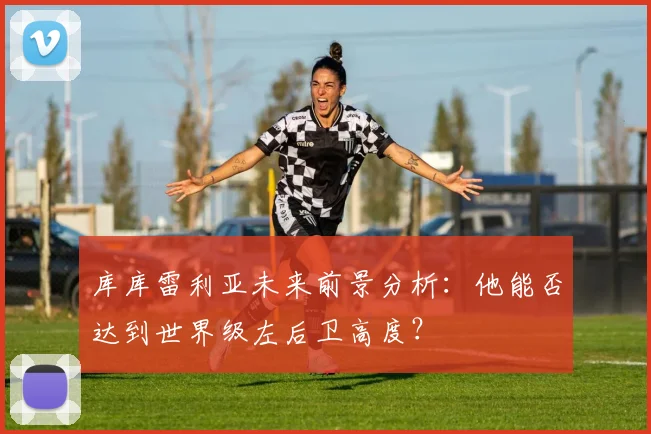 库库雷利亚未来前景分析：他能否达到世界级左后卫高度？