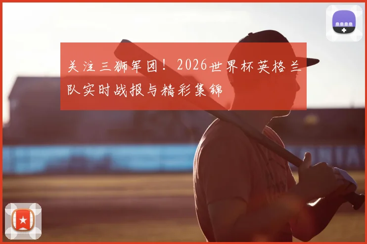 关注三狮军团！2026世界杯英格兰队实时战报与精彩集锦