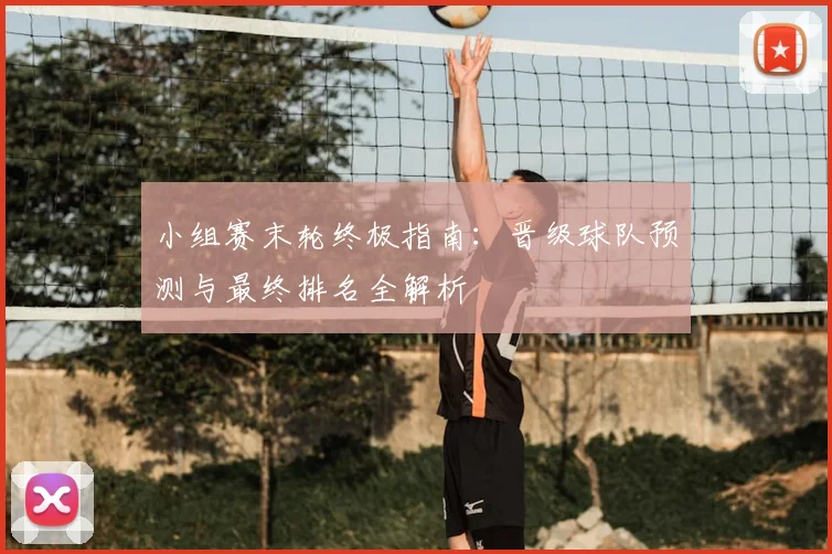 小组赛末轮终极指南：晋级球队预测与最终排名全解析
