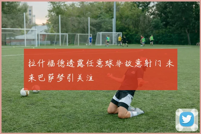 拉什福德透露任意球非故意射门 未来巴萨梦引关注