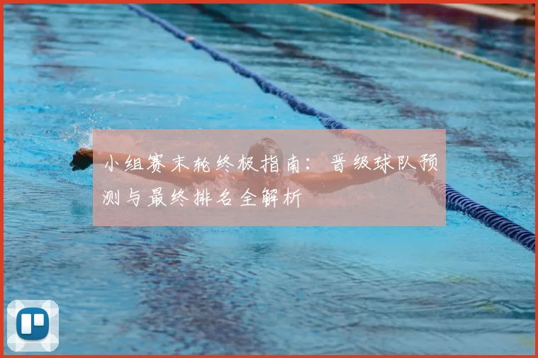 小组赛末轮终极指南:晋级球队预测与最终排名全解析