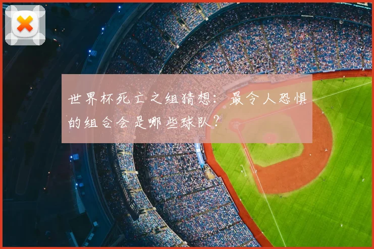 世界杯死亡之组猜想：最令人恐惧的组合会是哪些球队？