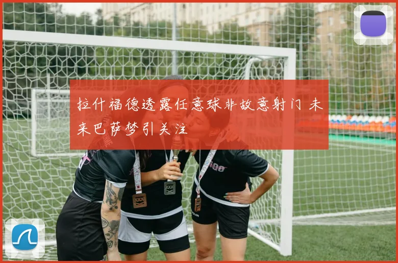 拉什福德透露任意球非故意射门 未来巴萨梦引关注