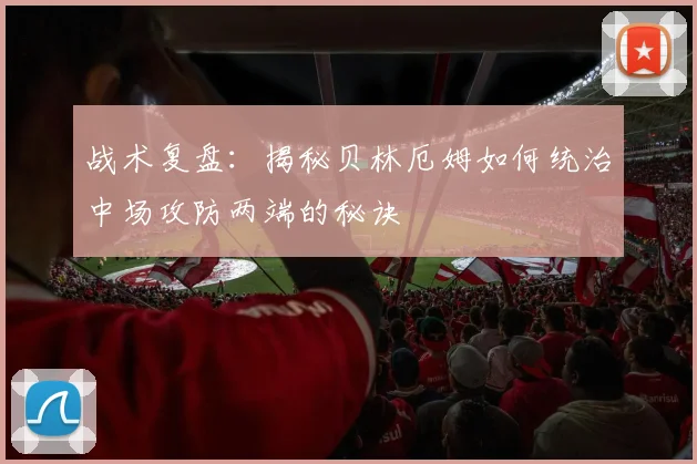 战术复盘：揭秘贝林厄姆如何统治中场攻防两端的秘诀